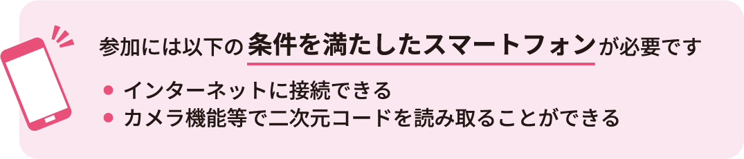 参加には以下の条件を満たしたスマートフォンが必要です。インターネットに接続できる、カメラ機能等で二次元コードを読み取ることができる
